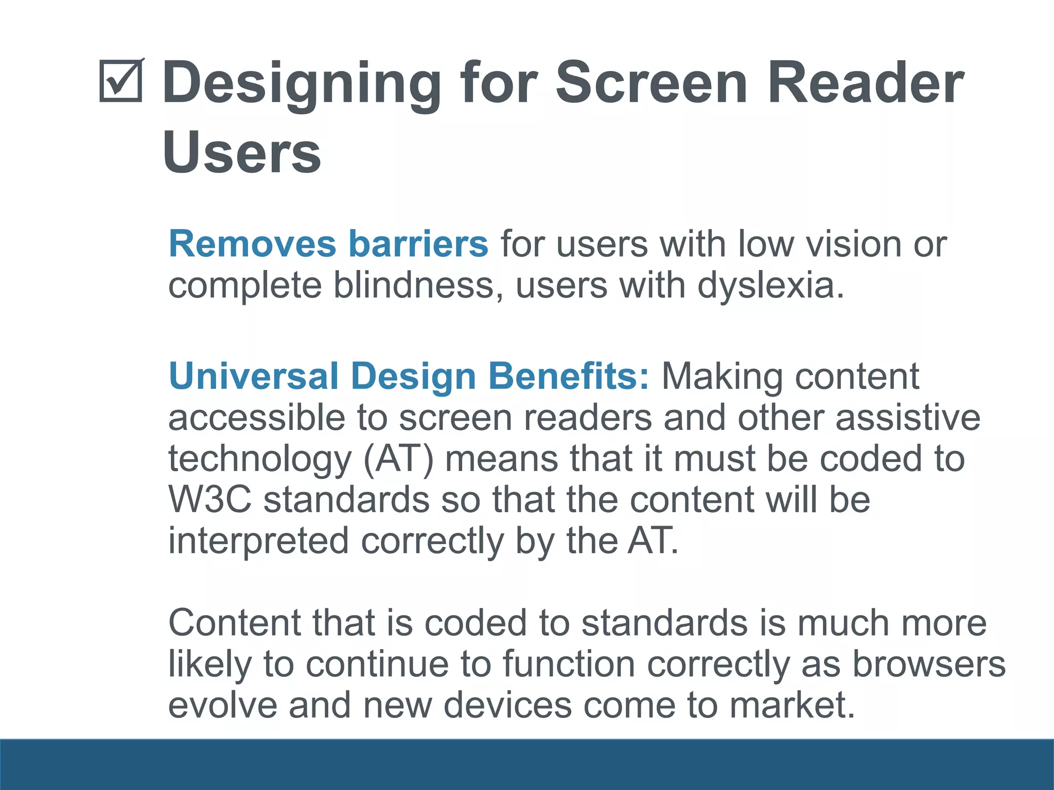 Removes barriers for users with low vision or
complete blindness, users with dyslexia.
Universal Design Benefits: Making content
accessible to screen readers and other assistive
technology (AT) means that it must be coded to
W3C standards so that the content will be
interpreted correctly by the AT.
Content that is coded to standards is much more
likely to continue to function correctly as browsers
evolve and new devices come to market.
 Designing for Screen Reader
Users
 