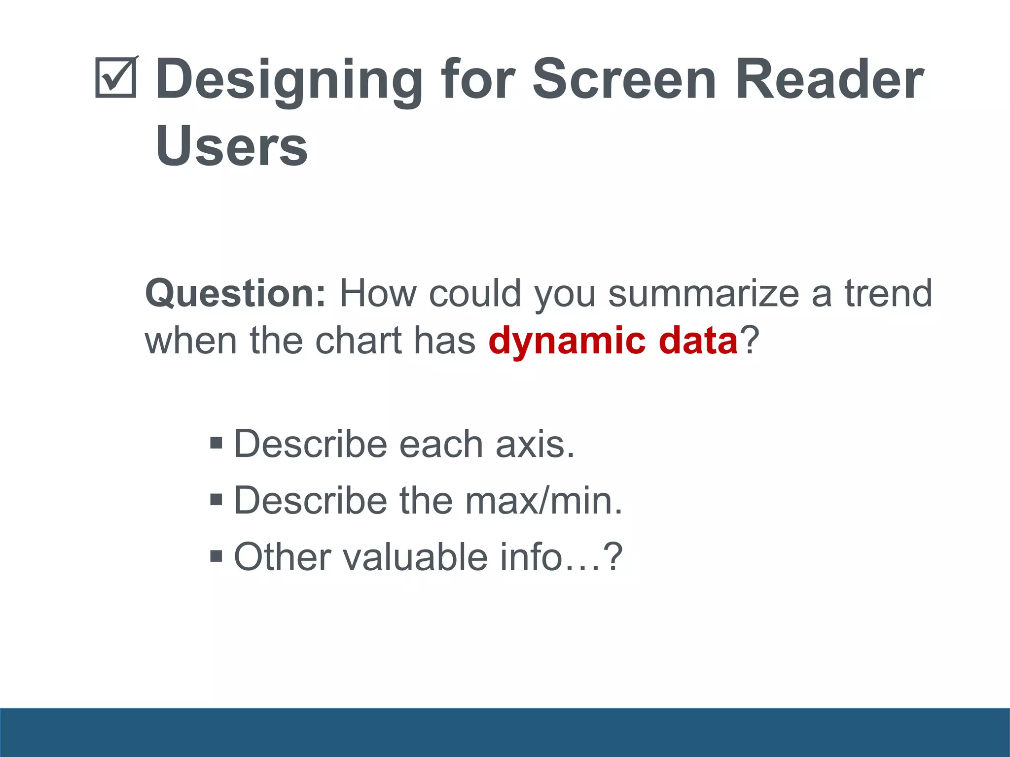 Designing for Screen Reader
Users
Question: How could you summarize a trend
when the chart has dynamic data?
 Describe each axis.
 Describe the max/min.
 Other valuable info…?
 