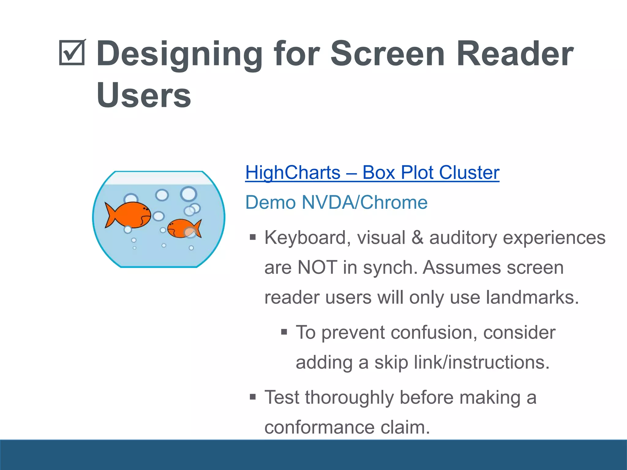 HighCharts – Box Plot Cluster
Demo NVDA/Chrome
 Keyboard, visual & auditory experiences
are NOT in synch. Assumes screen
reader users will only use landmarks.
 To prevent confusion, consider
adding a skip link/instructions.
 Test thoroughly before making a
conformance claim.
 Designing for Screen Reader
Users
 