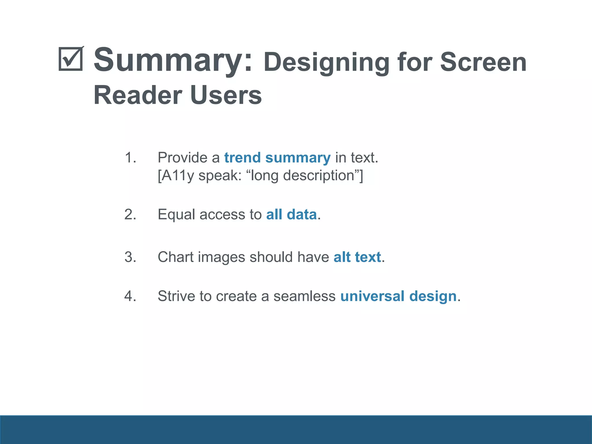  Summary: Designing for Screen
Reader Users
1. Provide a trend summary in text.
[A11y speak: “long description”]
2. Equal access to all data.
3. Chart images should have alt text.
4. Strive to create a seamless universal design.
 