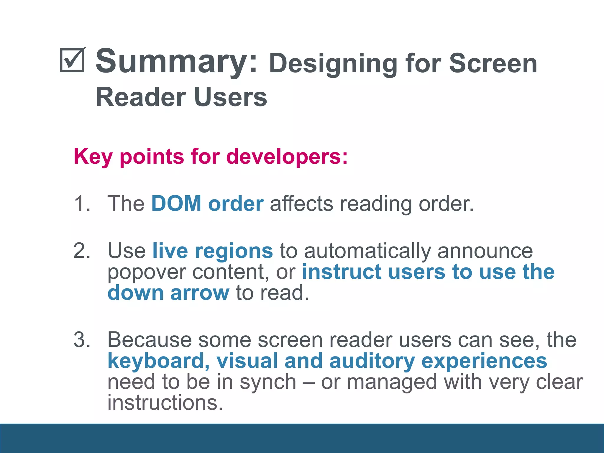 Key points for developers:
1. The DOM order affects reading order.
2. Use live regions to automatically announce
popover content, or instruct users to use the
down arrow to read.
3. Because some screen reader users can see, the
keyboard, visual and auditory experiences
need to be in synch – or managed with very clear
instructions.
 Summary: Designing for Screen
Reader Users
 