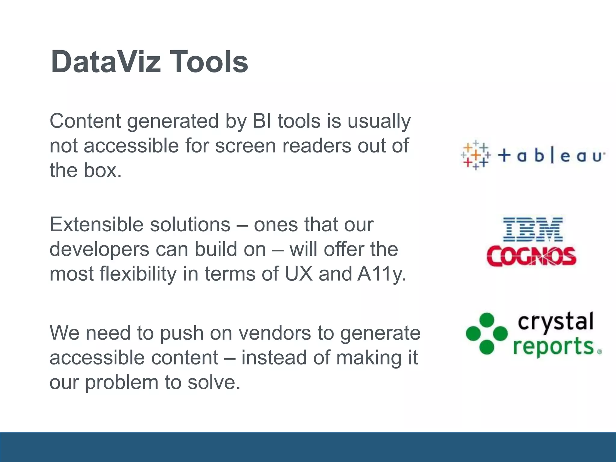 DataViz Tools
Content generated by BI tools is usually
not accessible for screen readers out of
the box.
Extensible solutions – ones that our
developers can build on – will offer the
most flexibility in terms of UX and A11y.
We need to push on vendors to generate
accessible content – instead of making it
our problem to solve.
 