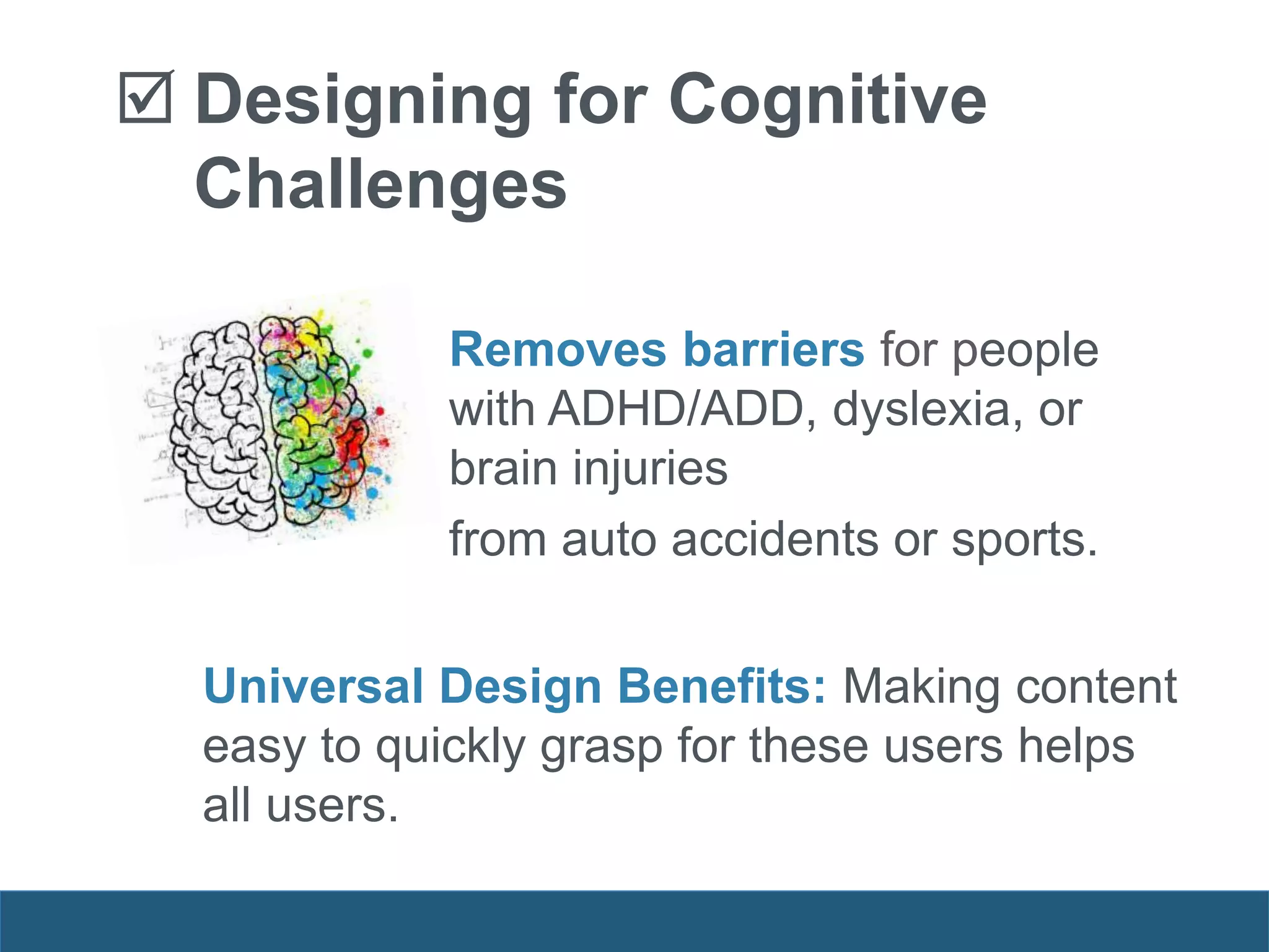 Removes barriers for people
with ADHD/ADD, dyslexia, or
brain injuries
from auto accidents or sports.
Universal Design Benefits: Making content
easy to quickly grasp for these users helps
all users.
 Designing for Cognitive
Challenges
 