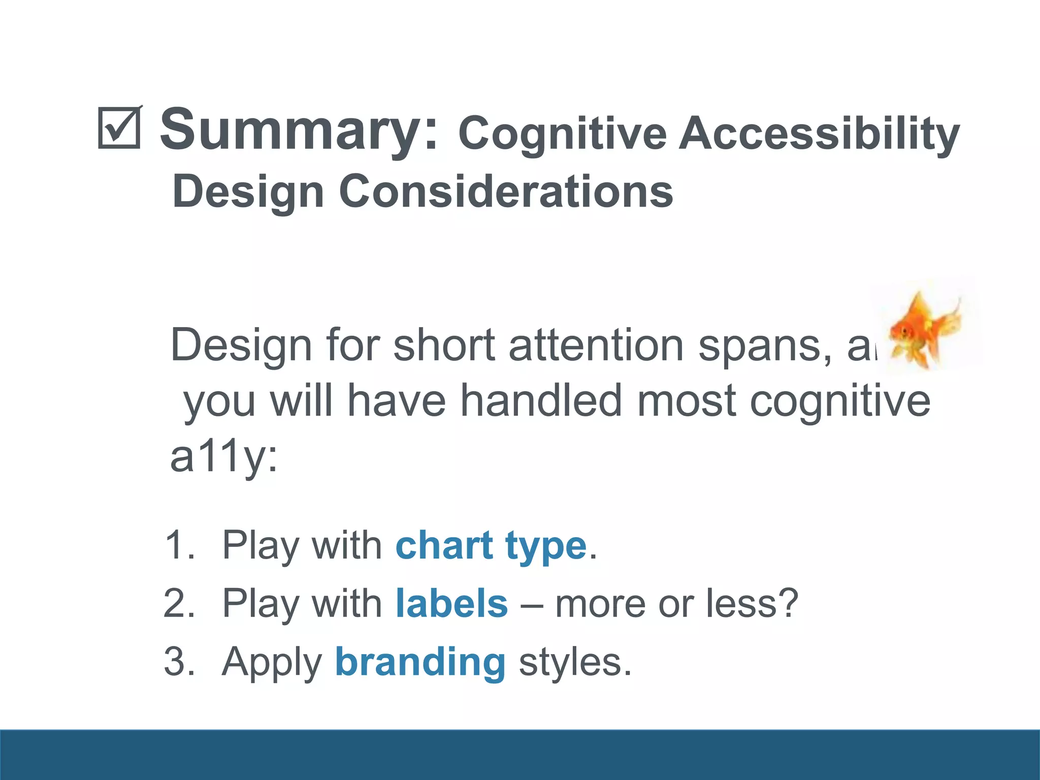  Summary: Cognitive Accessibility
Design Considerations
Design for short attention spans, and
you will have handled most cognitive
a11y:
1. Play with chart type.
2. Play with labels – more or less?
3. Apply branding styles.
 