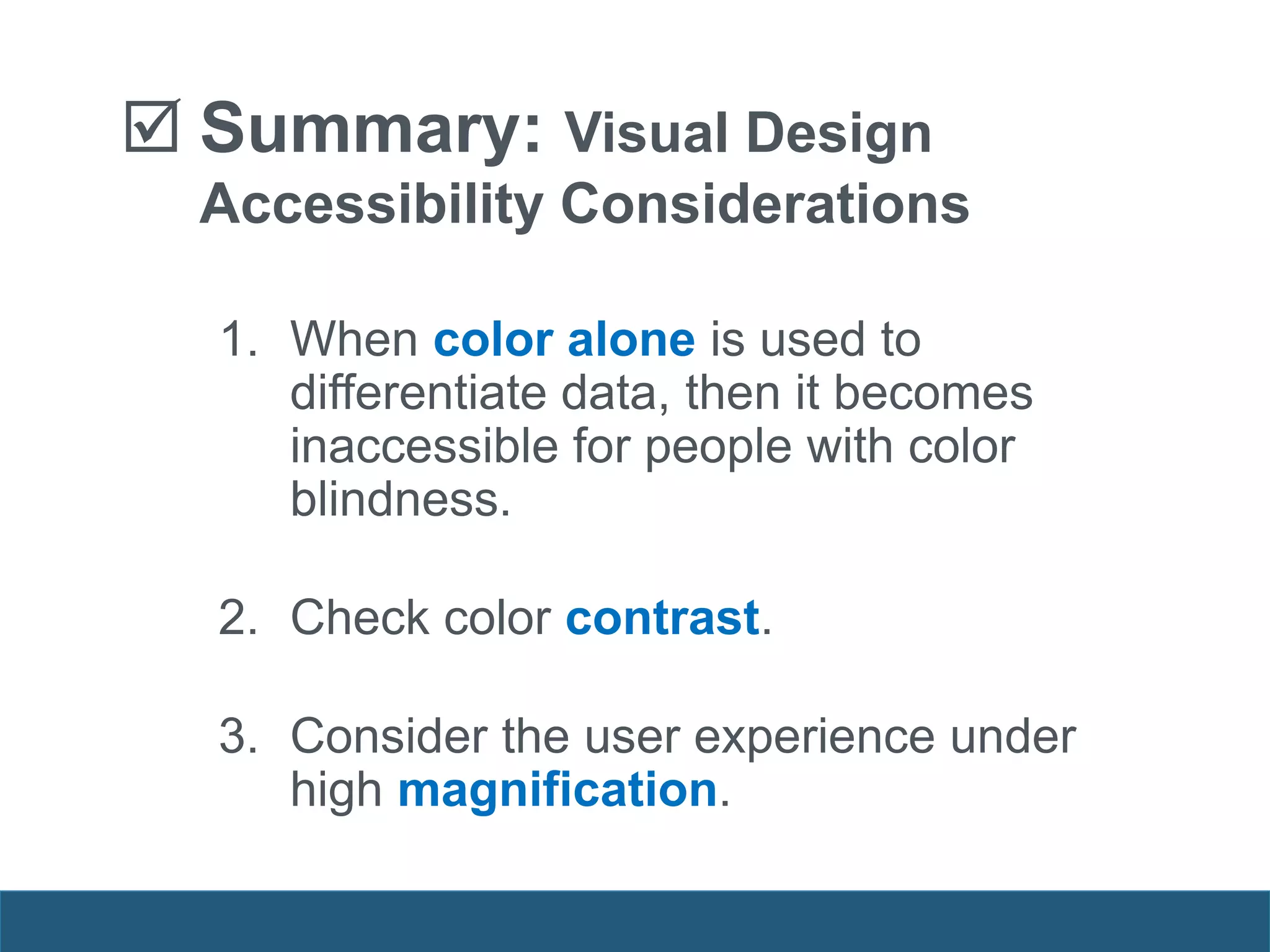  Summary: Visual Design
Accessibility Considerations
1. When color alone is used to
differentiate data, then it becomes
inaccessible for people with color
blindness.
2. Check color contrast.
3. Consider the user experience under
high magnification.
 