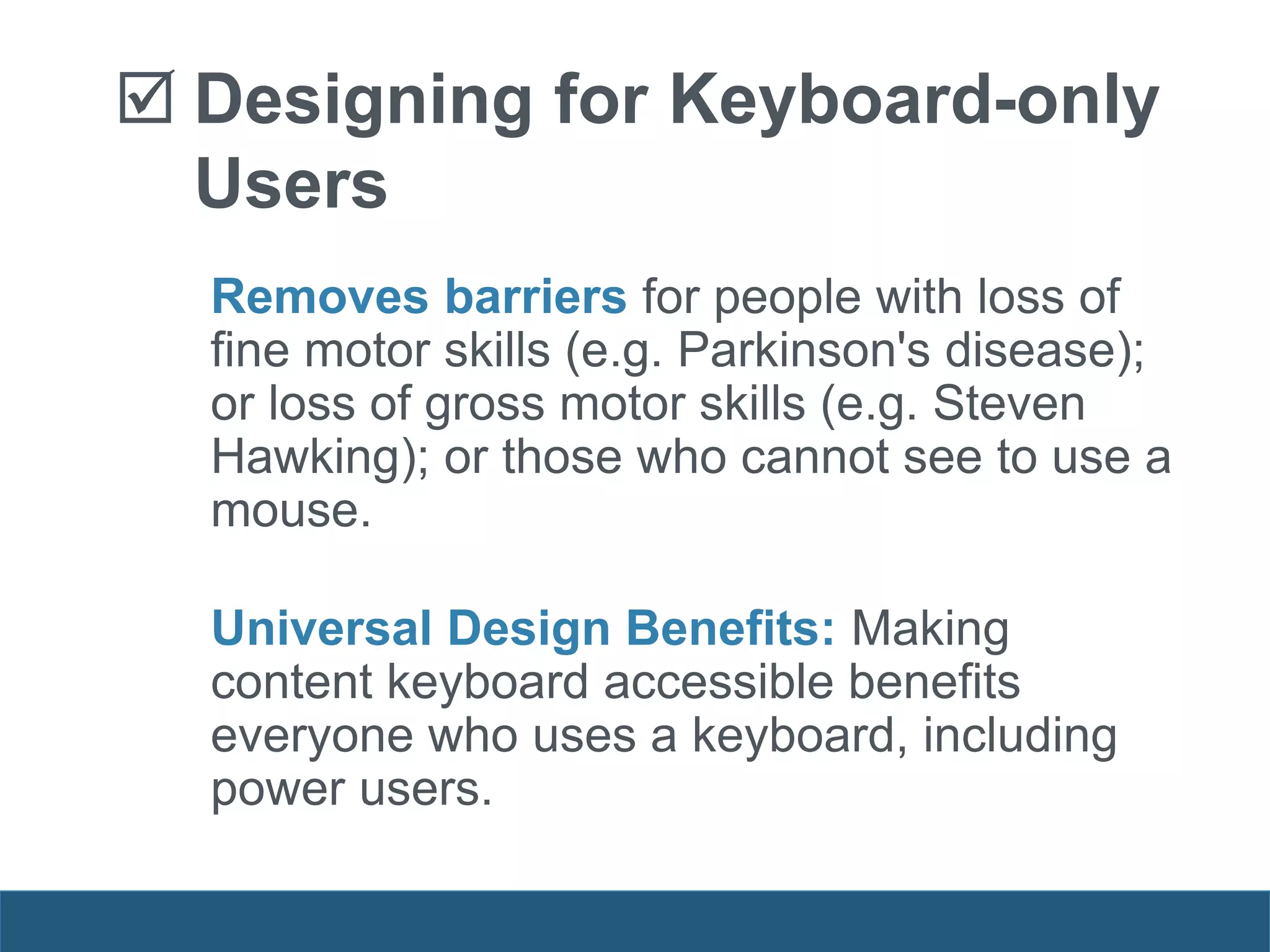 Removes barriers for people with loss of
fine motor skills (e.g. Parkinson's disease);
or loss of gross motor skills (e.g. Steven
Hawking); or those who cannot see to use a
mouse.
Universal Design Benefits: Making
content keyboard accessible benefits
everyone who uses a keyboard, including
power users.
 Designing for Keyboard-only
Users
 