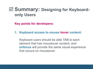  Summary: Designing for Keyboard-
only Users
1. Keyboard access to mouse hover content:
Keyboard users should be able TAB to each
element that has mouseover content, and
onfocus will provide the same visual experience
that occurs on mouseover.
Key points for developers:
 