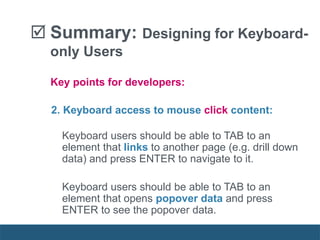  Summary: Designing for Keyboard-
only Users
2. Keyboard access to mouse click content:
Keyboard users should be able to TAB to an
element that links to another page (e.g. drill down
data) and press ENTER to navigate to it.
Keyboard users should be able to TAB to an
element that opens popover data and press
ENTER to see the popover data.
Key points for developers:
 