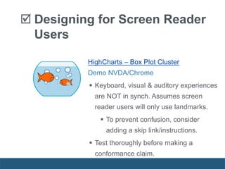 HighCharts – Box Plot Cluster
Demo NVDA/Chrome
 Keyboard, visual & auditory experiences
are NOT in synch. Assumes screen
reader users will only use landmarks.
 To prevent confusion, consider
adding a skip link/instructions.
 Test thoroughly before making a
conformance claim.
 Designing for Screen Reader
Users
 