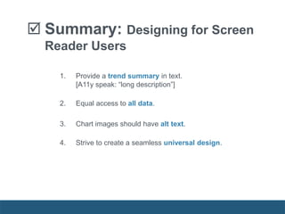  Summary: Designing for Screen
Reader Users
1. Provide a trend summary in text.
[A11y speak: “long description”]
2. Equal access to all data.
3. Chart images should have alt text.
4. Strive to create a seamless universal design.
 