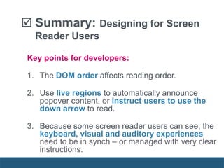 Key points for developers:
1. The DOM order affects reading order.
2. Use live regions to automatically announce
popover content, or instruct users to use the
down arrow to read.
3. Because some screen reader users can see, the
keyboard, visual and auditory experiences
need to be in synch – or managed with very clear
instructions.
 Summary: Designing for Screen
Reader Users
 