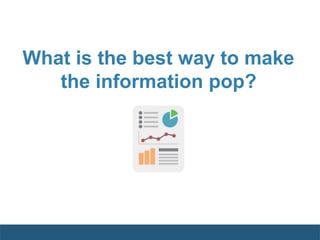 What is the best way to make
the information pop?
 