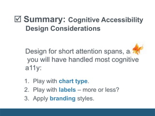  Summary: Cognitive Accessibility
Design Considerations
Design for short attention spans, and
you will have handled most cognitive
a11y:
1. Play with chart type.
2. Play with labels – more or less?
3. Apply branding styles.
 