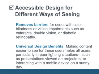 Removes barriers for users with color
blindness or vision impairments such as
cataracts, double vision, or diabetic
retinopathy.
Universal Design Benefits: Making content
easier to see for these users helps all users,
particularly in poor lighting situations - such
as presentations viewed on projectors, or
interacting with a mobile device on a sunny
day.
 Accessible Design for
Different Ways of Seeing
 