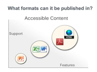 What formats can it be published in?
Consider software features and assistive technology support for your file format:
PowerPoint has the least features and support since data tables cannot be made accessible.
Simple tables can be made accessible (meaning headers can be identified for screen readers) in MS
Excel and Word, however only the JAWS screen reader recognizes these.
PDF and HTML have the most features and support for accessibility. They both support making
complex tables accessible. HTML offers the most features for making content accessible.
Be flexible about file formats for publishing.
 