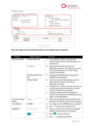 11 | P a g e
Note: All changes will be immediately updated in the database upon completion.
Section Fields / Options Remarks
Customer Details Company Reg. No. • If the TIN field is blank, the system will
automatically treat it as “NA” during eInvoice
transmission.
• Customer Sales and/or Services Tax
Registration number. If it is blank, the system
will automatically treat it as “NA” during
eInvoice transmission
Exemption Certificate
No.
• Required to be filled if your customer has
applied for an exemption.
Address details • Similar to Customer Maintenance, you can
switch between Invoice and Delivery
Addresses as needed.
• If address line 1 is blank, you will encounter an
error during eInvoice transmission. You will
need to input NA if not applicable.
• Currently, LHDN provides only Malaysia’s
state list. If the country is not Malaysia, please
select “17 Not Applicable”.
Customer Contact
Details
➢ Click on the dropdown menu to select the ID
type and enter the ID number where required.
Send Method LHDNM ➢ Currently, only the LHDNM option is available
➢ Click to enter the customer's TIN
Navigation ➢ Users can click on the arrow key to navigate
between previous and next customers.
• Click to switch List view
➢ Click to switch to Full view
 
