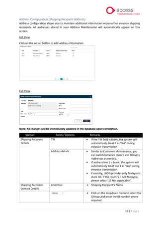 15 | P a g e
Address Configuration (Shipping Recipient Address)
Address configuration allows you to maintain additional information required for eInvoice shipping
recipients. All addresses stored in your Address Maintenance will automatically appear on this
screen.
List View
Click on the action button to edit address information.
Full View
Note: All changes will be immediately updated in the database upon completion.
Section Fields / Options Remarks
Shipping Recipient
Details
TIN • If the TIN field is blank, the system will
automatically treat it as “NA” during
eInvoice transmission
Address details • Similar to Customer Maintenance, you
can switch between Invoice and Delivery
Addresses as needed.
• If address line 1 is blank, the system will
automatically treat line 1 as “NA” during
eInvoice transmission
• Currently, LHDN provides only Malaysia’s
state list. If the country is not Malaysia,
please select “17 Not Applicable”.
Shipping Recipient
Contact Details
Attention ➢ Shipping Recipient’s Name
➢ Click on the dropdown menu to select the
ID type and enter the ID number where
required.
 