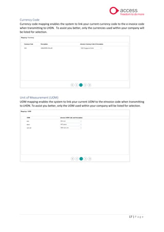17 | P a g e
Currency Code
Currency code mapping enables the system to link your current currency code to the e-invoice code
when transmitting to LHDN. To assist you better, only the currencies used within your company will
be listed for selection.
Unit of Measurement (UOM)
UOM mapping enables the system to link your current UOM to the eInvoice code when transmitting
to LHDN. To assist you better, only the UOM used within your company will be listed for selection.
 