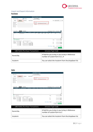 21 | P a g e
Import and Export Information
Purchase
UBS Fields (Purchase Transaction) eInvoice Type Code
Permit No.
A field for you to key in you to key in Reference
number of custom form no 1, 9
Incoterm You can select the Incoterm from the dropdown list
Sales
UBS Fields (Purchase Transaction) eInvoice Type Code
Permit No.
A field for you to key in you to key in Reference
number of custom form no 2
Incoterm You can select the Incoterm from the dropdown list
 
