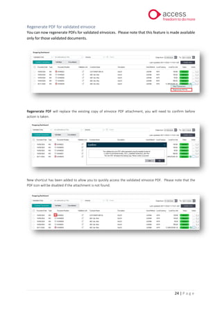 24 | P a g e
Regenerate PDF for validated eInvoice
You can now regenerate PDFs for validated eInvoices. Please note that this feature is made available
only for those validated documents.
Regenerate PDF will replace the existing copy of eInvoice PDF attachment, you will need to confirm before
action is taken.
New shortcut has been added to allow you to quickly access the validated eInvoice PDF. Please note that the
PDF icon will be disabled if the attachment is not found.
 