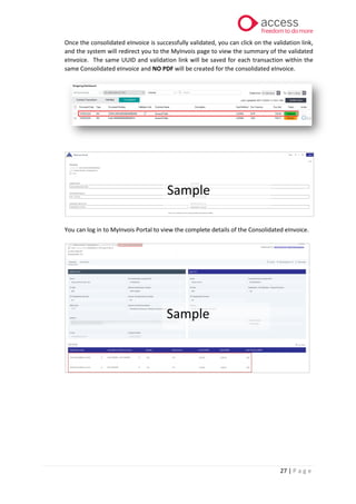 27 | P a g e
Once the consolidated eInvoice is successfully validated, you can click on the validation link,
and the system will redirect you to the MyInvois page to view the summary of the validated
eInvoice. The same UUID and validation link will be saved for each transaction within the
same Consolidated eInvoice and NO PDF will be created for the consolidated eInvoice.
You can log in to MyInvois Portal to view the complete details of the Consolidated eInvoice.
Sample
Sample
 