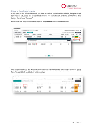 28 | P a g e
Editing of Consolidated eInvoice
If you need to edit a transaction that has been included in a consolidated eInvoice, navigate to the
Consolidated tab, select the consolidated eInvoice you want to edit, and click on the three dots
button, then choose "Remove."
Please note that only consolidated e-invoices with a Review status can be removed.
This action will change the status of all transactions within the same consolidated e-invoice group
from "Consolidated" back to their original status.
 
