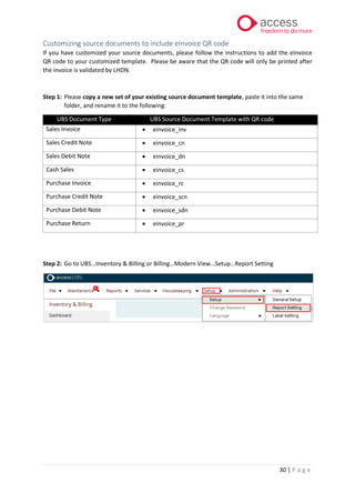 30 | P a g e
Customizing source documents to include eInvoice QR code
If you have customized your source documents, please follow the instructions to add the eInvoice
QR code to your customized template. Please be aware that the QR code will only be printed after
the invoice is validated by LHDN.
Step 1: Please copy a new set of your existing source document template, paste it into the same
folder, and rename it to the following:
UBS Document Type UBS Source Document Template with QR code
Sales Invoice • einvoice_inv
Sales Credit Note • einvoice_cn
Sales Debit Note • einvoice_dn
Cash Sales • einvoice_cs
Purchase Invoice • einvoice_rc
Purchase Credit Note • einvoice_scn
Purchase Debit Note • einvoice_sdn
Purchase Return • einvoice_pr
Step 2: Go to UBS…Inventory & Billing or Billing…Modern View…Setup…Report Setting
 