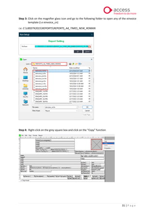31 | P a g e
Step 3: Click on the magnifier glass icon and go to the following folder to open any of the einvoice
template (i.e einvoice_cn)
i.e. C:UBSSTK2015REPORTSREPORTS_A4_TIMES_NEW_ROMAN
Step 4: Right-click on the grey square box and click on the “Copy” function
 