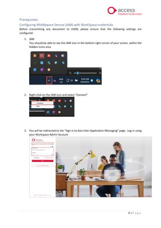 4 | P a g e
Prerequisites
Configuring Middleware Service (IAM) with WorkSpace credentials
Before transmitting any document to LHDN, please ensure that the following settings are
configured:
1. IAM
You should be able to see the IAM icon in the bottom right corner of your screen, within the
Hidden Icons area
2. Right-click on the IAM icon and select “Connect”
3. You will be redirected to the “Sign in to Asia Inter-Application Messaging” page. Log in using
your Workspace Admin Account
 