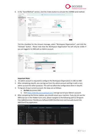 6 | P a g e
6. In the “Send Method” section, click the 3 dots button to activate the LHDNM send method.
Tick the checkbox for the consent message, select “Workspace Organization”, and click the
“Activate” button. Please note that the Workspace Organization list will only be visible if
you are logged in to IAM with an Admin account.
Important Note:
1. An admin account is required to configure the Workspace Organization in UBS via IAM.
2. After completing step #1, you can log out from the admin account and log in with a non-
admin account for other purposes. This will not affect the configuration done in step #1.
3. To log out of your current account, the steps are as follows:
a. Do Not disconnect IAM
b. Visit https://identity.accessacloud.com/ and sign out of your Admin’s account.
4. After completing the Online Update, you should restart your machine. If you do not see the
IAM tray icon in the Hidden Icons area, please navigate to the following path (C:Program
Files (x86)Common FilesAccess SoftwareIAM.ClientService) and manually launch the
IAM.ClientTray application.
 