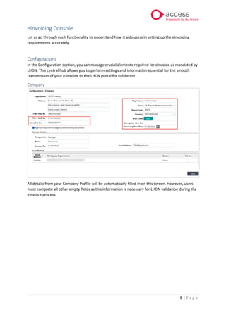 8 | P a g e
eInvoicing Console
Let us go through each functionality to understand how it aids users in setting up the eInvoicing
requirements accurately.
Configurations
In the Configuration section, you can manage crucial elements required for eInvoice as mandated by
LHDN. This central hub allows you to perform settings and information essential for the smooth
transmission of your e-invoice to the LHDN portal for validation.
Company
All details from your Company Profile will be automatically filled in on this screen. However, users
must complete all other empty fields as this information is necessary for LHDN validation during the
eInvoice process.
 