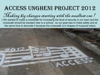 ACCESS UnghEni projECt 2012
 Making big changes starting with the smallest one !
( We wanted to make a crosswalk for increasing the level of security in our town and the
  crosswalk should be situated near to a school , so our goal was to make safely and at
   the same time to decorate it because the crosswalk is in shapes of musocal notes)
 