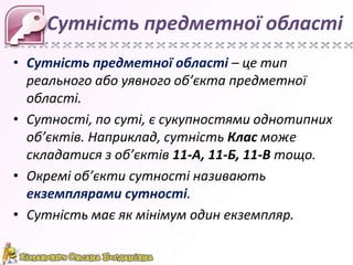 Сутність предметної області
• Сутність предметної області – це тип
  реального або уявного об’єкта предметної
  області.
• Сутності, по суті, є сукупностями однотипних
  об’єктів. Наприклад, сутність Клас може
  складатися з об’єктів 11-А, 11-Б, 11-В тощо.
• Окремі об’єкти сутності називають
  екземплярами сутності.
• Сутність має як мінімум один екземпляр.
 