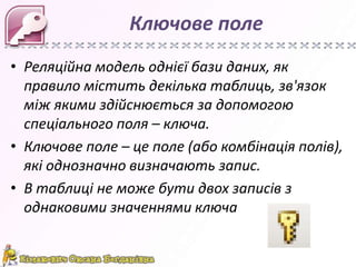 Ключове поле
• Реляційна модель однієї бази даних, як
  правило містить декілька таблиць, зв'язок
  між якими здійснюється за допомогою
  спеціального поля – ключа.
• Ключове поле – це поле (або комбінація полів),
  які однозначно визначають запис.
• В таблиці не може бути двох записів з
  однаковими значеннями ключа
 