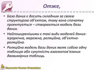 Отже,
• База даних є досить складним за своєю
  структурою об’єктом, тому вона спочатку
  проектується – створюється модель бази
  даних.
• Найпоширенішими є такі види моделей даних:
  ієрархічна, мережна, реляційна, об’єктно-
  реляційна.
• Реляційна модель бази даних являє собою одну
  таблицю або сукупність взаємопов’язаних
  двовимірних таблиць.
 