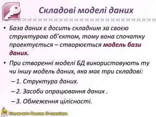 Складові моделі даних
• База даних є досить складним за своєю
  структурою об’єктом, тому вона спочатку
  проектується – створюється модель бази
  даних.
• При створенні моделі БД використовують ту
  чи іншу модель даних, яка має три складові:
   – 1. Структура даних.
   – 2. Засоби опрацювання даних .
   – 3. Обмеження цілісності.
 