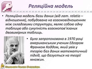 Реляційна модель
• Реляційна модель бази даних (від лат. relatio –
  відношення), побудована на взаємовідношеннях
  між складовими структури, являє собою одну
  таблицю або сукупність взаємопов’язаних
  двовимірних таблиць.
              • Була запропонована в 1970 році
                американським ученим Едгаром
                Франком Коддом, який увів у
                теорію баз даних математичний
                підхід, що базується на теорії
                множин.
 
