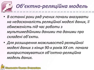 Об’єктно-реляційна модель
• В останні роки ряд учених почали вказувати
  на недосконалість реляційної моделі даних, її
  обмеженість під час роботи з
  мультимедійними даними та даними про
  складені об’єкти.
• Для розширення можливостей реляційної
  моделі даних з кінця 90-х років ХХ ст. почала
  використовуватися об’єктно-реляційна
  модель даних.
 