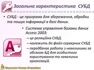 Загальна характеристика СУБД
• СУБД - це програма для збереження, обробки
та пошук інформації в базі даних.
• Система управління базами даних
Access 2003:
– це реляційна СУБД.
– належить до файл-серверних СУБД
– передбачає роботу з невеликими за
обсягом БД для особистого
користування та невеликих
організацій.

 