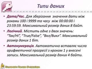 Типи даних
• Дата/Час. Для зберігання значення дати між
роками 100 і 9999 та часу між 00:00:00 і
23:59:59. Максимальний розмір даних 8 байт.
• Логічний. Містить одне з двох значень:
“Так/Ні”, “True/False”, “Вкл/Викл”. Максимальний
розмір даних 1 біт.
• Автонумерація. Автоматично вставляє числа
арифметичної прогресії з кроком 1 у внесені
записи. Максимальний розмір даних 4 байти.

 