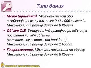 Типи даних
• Memo (примітка). Містить текст або
комбінація тексту та чисел до 64 000 символів.
Максимальний розмір даних до 8 Кбайт.
• Об’єкт OLE. Вміщує не інформацію про об’єкт, а
посилання на ім’я об’єкта
(малюнки, звукозаписи та інші дані).
Максимальний розмір даних до 1 Гбайт.
• Гіперпосилання. Містить посилання на адресу.
Максимальний розмір даних до 8 Кбайт.

 
