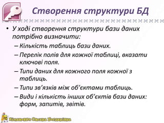 Створення структури БД
• У ході створення структури бази даних
  потрібно визначити:
  – Кількість таблиць бази даних.
  – Перелік полів для кожної таблиці, вказати
    ключові поля.
  – Типи даних для кожного поля кожної з
    таблиць.
  – Типи зв’язків між об’єктами таблиць.
  – Види і кількість інших об’єктів бази даних:
    форм, запитів, звітів.
 