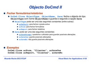 Visual Basic for Applications: # 55Ricardo Rocha DCC-FCUP
Objecto DoCmd II
Fechar formulários/relatórios
DoCmd.Close ObjectType, ObjectName, Save: fecha o objecto do tipo
ObjectType com nome ObjectName e guarda-o segundo a opção Save
ObjectType pode ser uma das seguintes constantes (entre outras):
acDefault: para fechar a janela activa
acForm: para fechar formulários
acReport: para fechar relatórios
Save pode ser uma das seguintes constantes:
acSavePrompt: questiona o utilizador para guardar possíveis alterações
acSaveYes: guarda possíveis alterações
acSaveNo: não guarda possíveis alterações
Exemplos
DoCmd.Close acForm, “Clientes”, acSaveYes
DoCmd.Close acReport, “Clientes”, acSaveNo
 