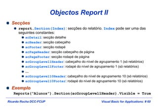 Visual Basic for Applications: # 60Ricardo Rocha DCC-FCUP
Objectos Report II
Secções
report.Section(Index): secções do relatório. Index pode ser uma das
seguintes constantes:
acDetail: secção detalhe
acHeader: secção cabeçalho
acFooter: secção rodapé
acPageHeader: secção cabeçalho de página
acPageFooter: secção rodapé de página
acGroupLevel1Header: cabeçalho do nível de agrupamento 1 (só relatórios)
acGroupLevel1Footer: rodapé do nível de agrupamento 1 (só relatórios)
…
acGroupLevel10Header: cabeçalho do nível de agrupamento 10 (só relatórios)
acGroupLevel10Footer: rodapé do nível de agrupamento 10 (só relatórios)
Exemplo
Reports(“Alunos”).Section(acGroupLevel1Header).Visible = True
 
