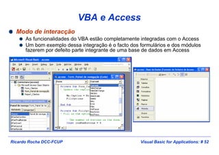 Visual Basic for Applications: # 52Ricardo Rocha DCC-FCUP
VBA e Access
Modo de interacção
As funcionalidades do VBA estão completamente integradas com o Access
Um bom exemplo dessa integração é o facto dos formulários e dos módulos
fazerem por defeito parte integrante de uma base de dados em Access
 