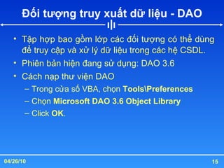 Đối tượng truy xuất dữ liệu - DAO Tập hợp bao gồm lớp các đối tượng có thể dùng để truy cập và xử lý dữ liệu trong các hệ CSDL. Phiên bản hiện đang sử dụng: DAO 3.6 Cách nạp thư viện DAO Trong cửa số VBA, chọn  Tools\Preferences Chọn  Microsoft DAO 3.6 Object Library Click  OK . 
