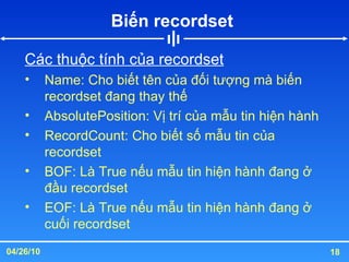 Biến recordset  Các thuộc tính của recordset Name: Cho biết tên của đối tượng mà biến recordset đang thay thế AbsolutePosition: Vị trí của mẫu tin hiện hành RecordCount: Cho biết số mẫu tin của recordset BOF: Là True nếu mẫu tin hiện hành đang ở đầu recordset EOF: Là True nếu mẫu tin hiện hành đang ở cuối recordset 