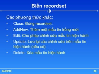 Biến recordset  Các phương thức khác: Close:  Đóng recordset. AddNew:  Thêm một mẫu tin trống mới Edit:  Cho phép chỉnh sửa mẫu tin hiện hành Update:  Lưu lại các chỉnh sửa trên mẫu tin hiện hành (nếu có) Delete:  Xóa mẫu tin hiện hành 