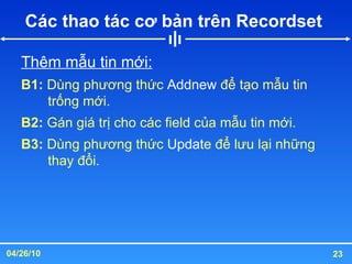 Các thao tác cơ bản trên Recordset  Thêm mẫu tin mới: B1:  Dùng phương thức  Addnew  để tạo mẫu tin trống mới. B2:  Gán giá trị cho các field của mẫu tin mới. B3:  Dùng phương thức  Updat e để lưu lại những thay đổi. 