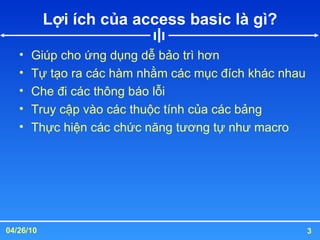 Lợi ích của access basic là gì? Giúp cho ứng dụng dễ bảo trì hơn Tự tạo ra các hàm nhằm các mục đích khác nhau Che đi các thông báo lỗi Truy cập vào các thuộc tính của các bảng Thực hiện các chức năng tương tự như macro 
